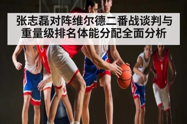 张志磊对阵维尔德二番战谈判与重量级排名体能分配全面分析