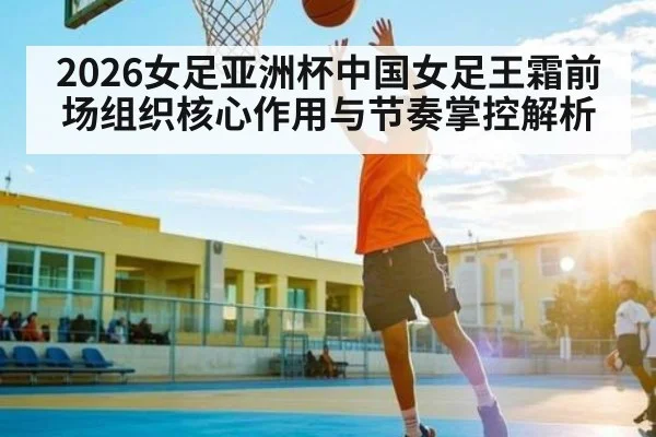 2026女足亚洲杯中国女足王霜前场组织核心作用与节奏掌控解析