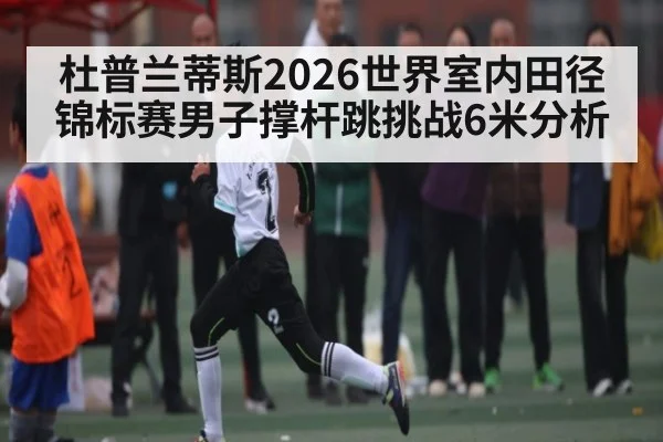 杜普兰蒂斯2026世界室内田径锦标赛男子撑杆跳挑战6米分析