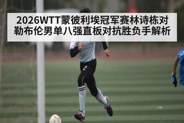 2026WTT蒙彼利埃冠军赛林诗栋对勒布伦男单八强直板对抗胜负手解析